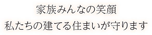 家族みんなの笑顔 私たちの建てる住まいが守ります